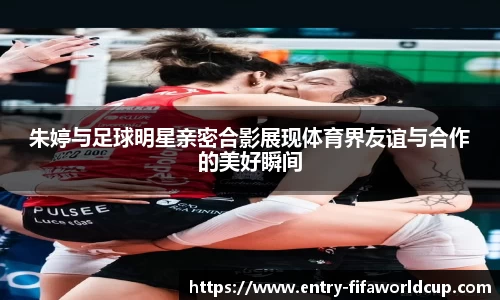 朱婷与足球明星亲密合影展现体育界友谊与合作的美好瞬间