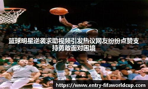 篮球明星逆袭求助视频引发热议网友纷纷点赞支持勇敢面对困境